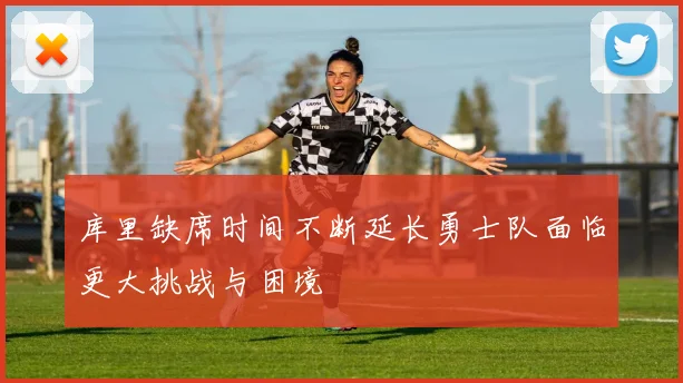 库里缺席时间不断延长勇士队面临更大挑战与困境
