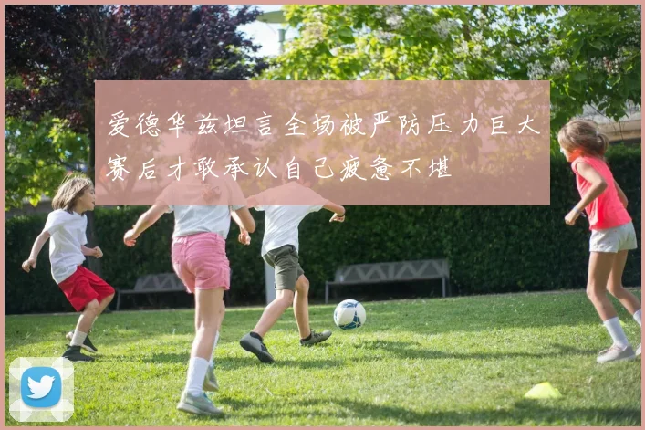 爱德华兹坦言全场被严防压力巨大赛后才敢承认自己疲惫不堪