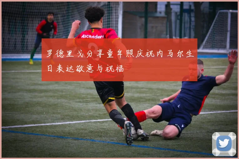 罗德里戈分享童年照庆祝内马尔生日表达敬意与祝福