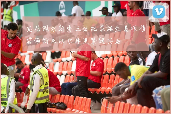 克尼佩尔新秀三分纪录诞生基根穆雷领衔米切尔库里紧随其后