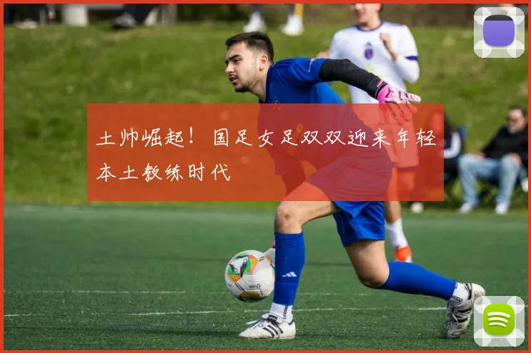 土帅崛起！国足女足双双迎来年轻本土教练时代