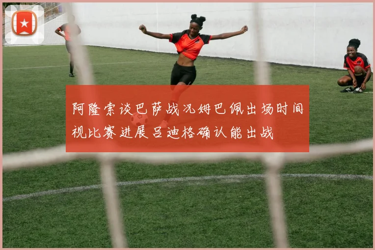 阿隆索谈巴萨战况姆巴佩出场时间视比赛进展吕迪格确认能出战