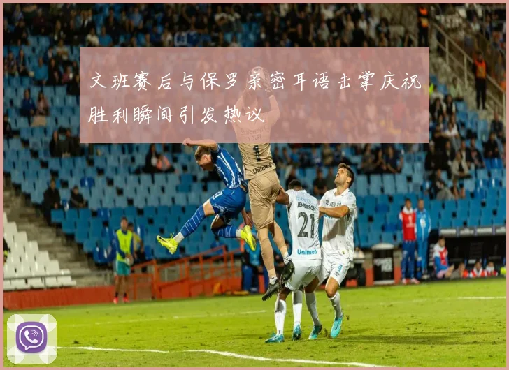 文班赛后与保罗亲密耳语击掌庆祝胜利瞬间引发热议