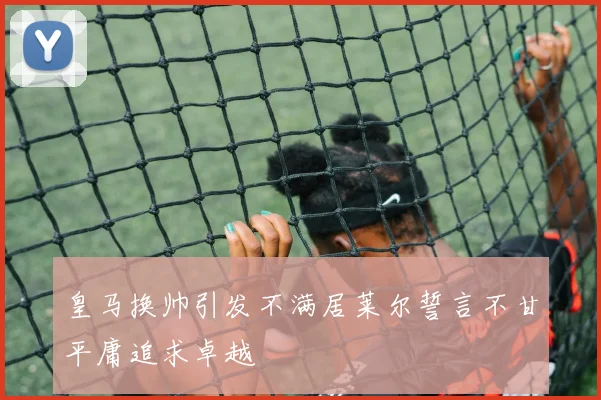 皇马换帅引发不满居莱尔誓言不甘平庸追求卓越