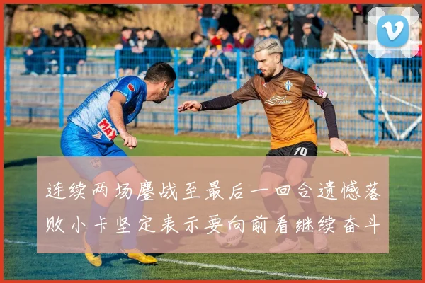 连续两场鏖战至最后一回合遗憾落败小卡坚定表示要向前看继续奋斗