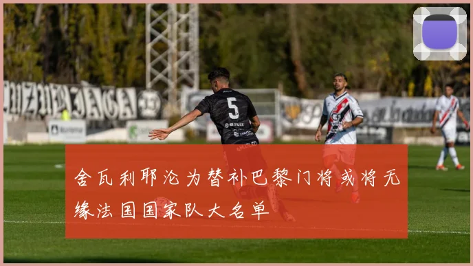 舍瓦利耶沦为替补巴黎门将或将无缘法国国家队大名单
