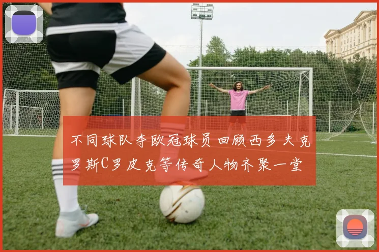不同球队夺欧冠球员回顾西多夫克罗斯C罗皮克等传奇人物齐聚一堂