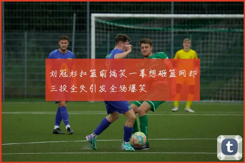 刘冠杉扣篮前搞笑一幕想砸篮网却三投全失引发全场爆笑