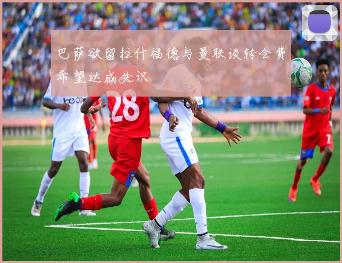 巴萨欲留拉什福德与曼联谈转会费希望达成共识