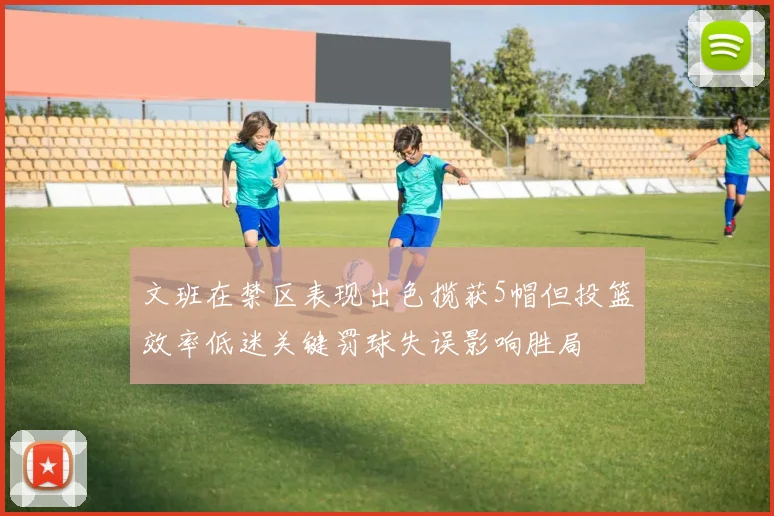 文班在禁区表现出色揽获5帽但投篮效率低迷关键罚球失误影响胜局