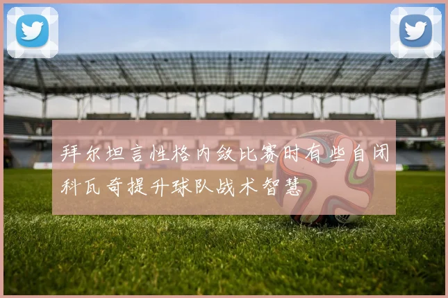 拜尔坦言性格内敛比赛时有些自闭科瓦奇提升球队战术智慧