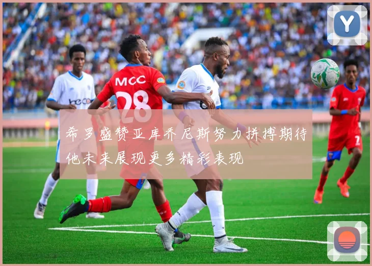 希罗盛赞亚库乔尼斯努力拼搏期待他未来展现更多精彩表现