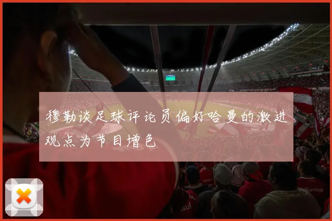 穆勒谈足球评论员偏好哈曼的激进观点为节目增色