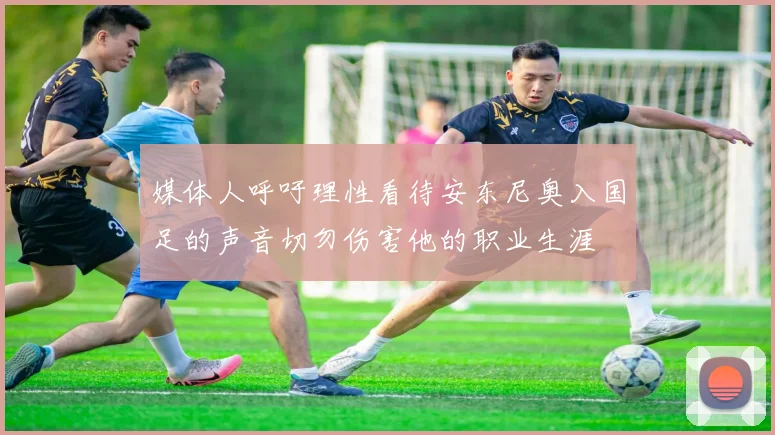 媒体人呼吁理性看待安东尼奥入国足的声音切勿伤害他的职业生涯