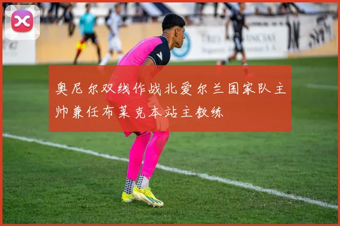 奥尼尔双线作战北爱尔兰国家队主帅兼任布莱克本站主教练