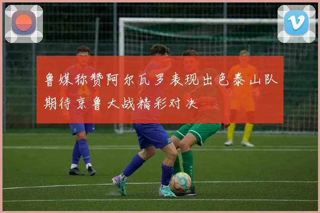 鲁媒称赞阿尔瓦罗表现出色泰山队期待京鲁大战精彩对决