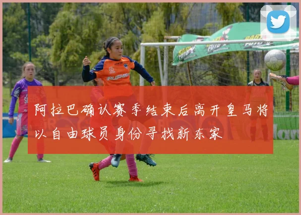 阿拉巴确认赛季结束后离开皇马将以自由球员身份寻找新东家
