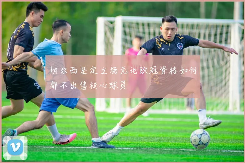 切尔西坚定立场无论欧冠资格如何都不出售核心球员