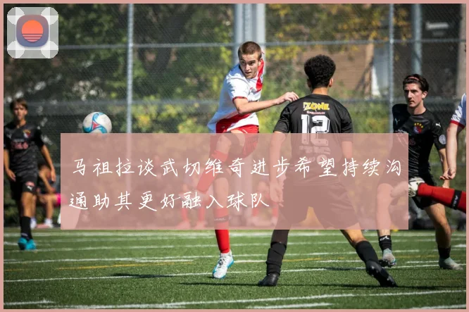 马祖拉谈武切维奇进步希望持续沟通助其更好融入球队