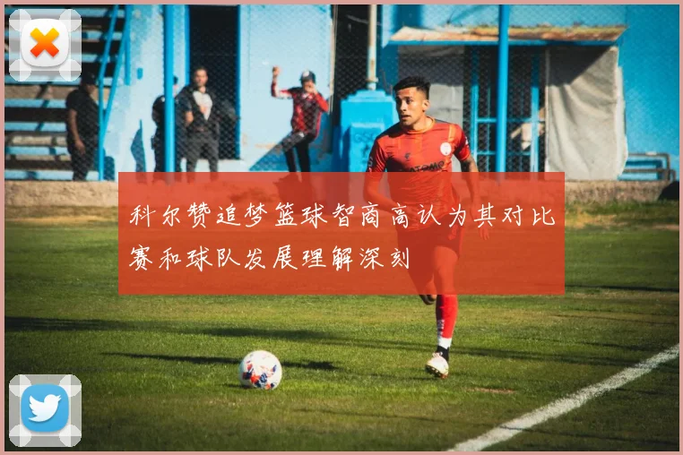 科尔赞追梦篮球智商高认为其对比赛和球队发展理解深刻